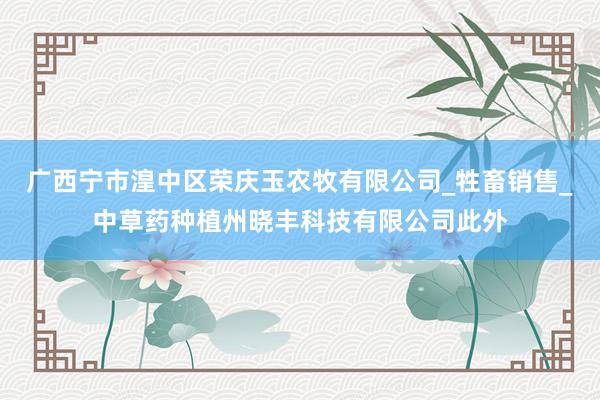 广西宁市湟中区荣庆玉农牧有限公司_牲畜销售_中草药种植州晓丰科技有限公司此外